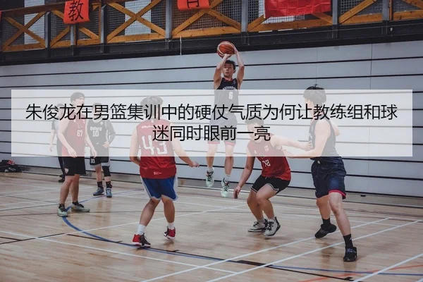 朱俊龙在男篮集训中的硬仗气质为何让教练组和球迷同时眼前一亮